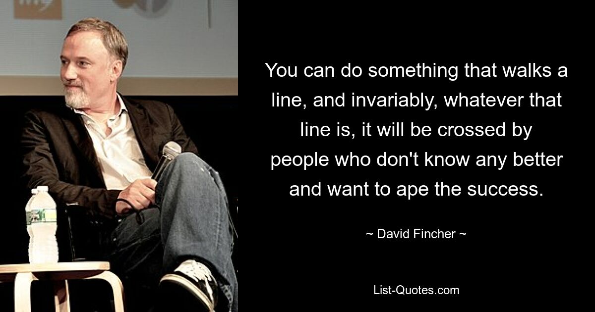 You can do something that walks a line, and invariably, whatever that line is, it will be crossed by people who don't know any better and want to ape the success. — © David Fincher