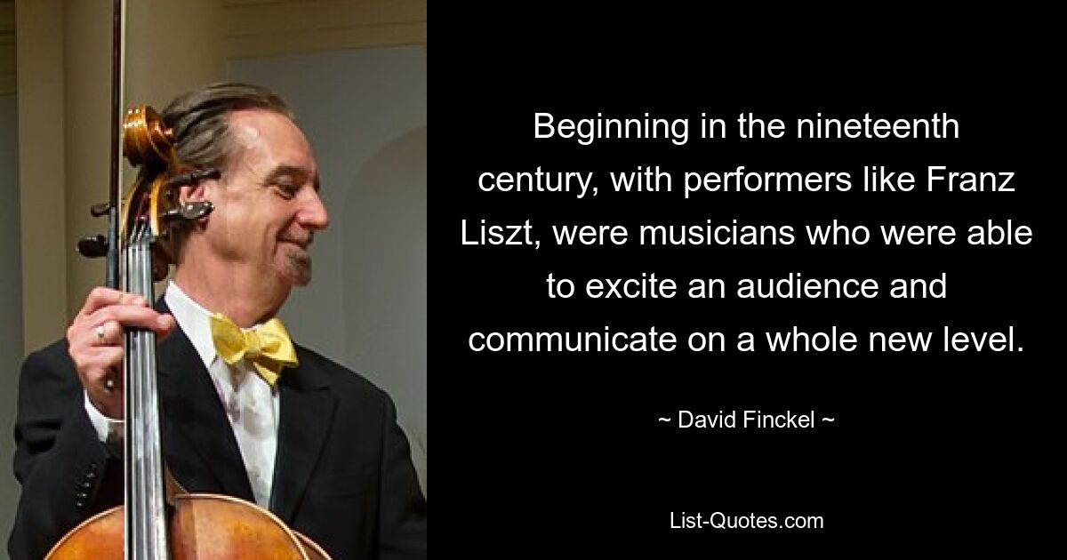 Beginning in the nineteenth century, with performers like Franz Liszt, were musicians who were able to excite an audience and communicate on a whole new level. — © David Finckel