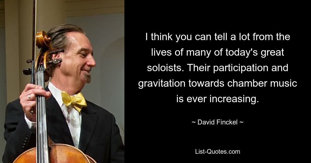 I think you can tell a lot from the lives of many of today's great soloists. Their participation and gravitation towards chamber music is ever increasing. — © David Finckel