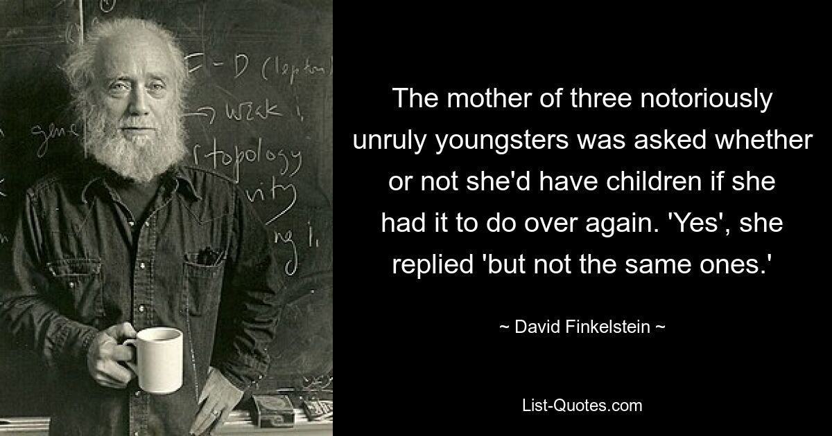 The mother of three notoriously unruly youngsters was asked whether or not she'd have children if she had it to do over again. 'Yes', she replied 'but not the same ones.' — © David Finkelstein