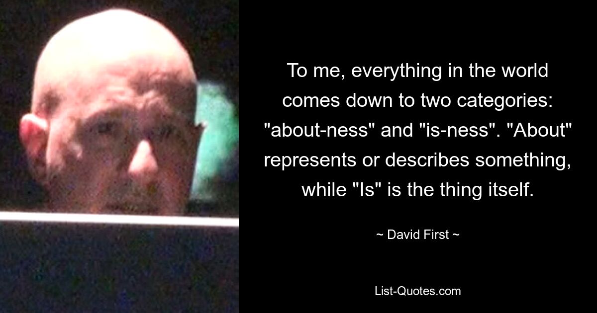 To me, everything in the world comes down to two categories: "about-ness" and "is-ness". "About" represents or describes something, while "Is" is the thing itself. — © David First