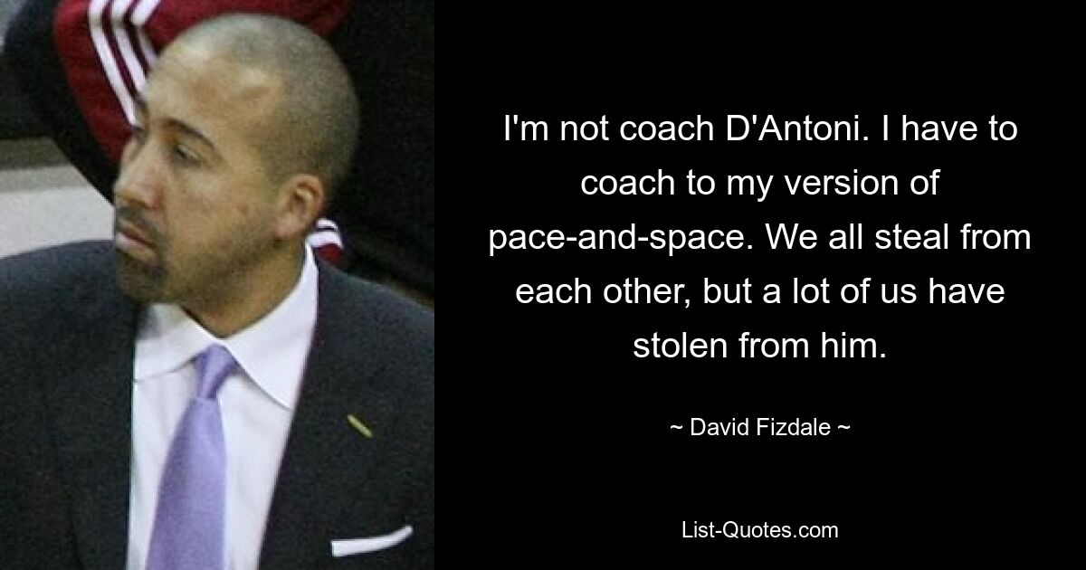 I'm not coach D'Antoni. I have to coach to my version of pace-and-space. We all steal from each other, but a lot of us have stolen from him. — © David Fizdale