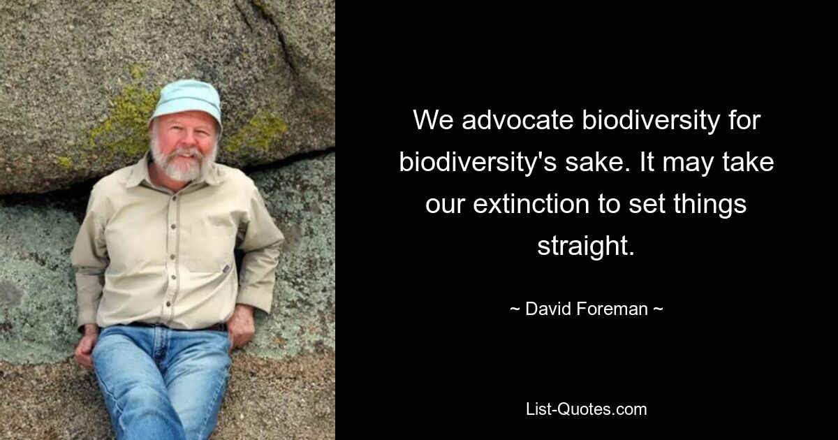 We advocate biodiversity for biodiversity's sake. It may take our extinction to set things straight. — © David Foreman