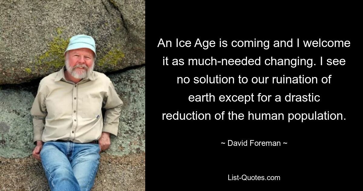 An Ice Age is coming and I welcome it as much-needed changing. I see no solution to our ruination of earth except for a drastic reduction of the human population. — © David Foreman