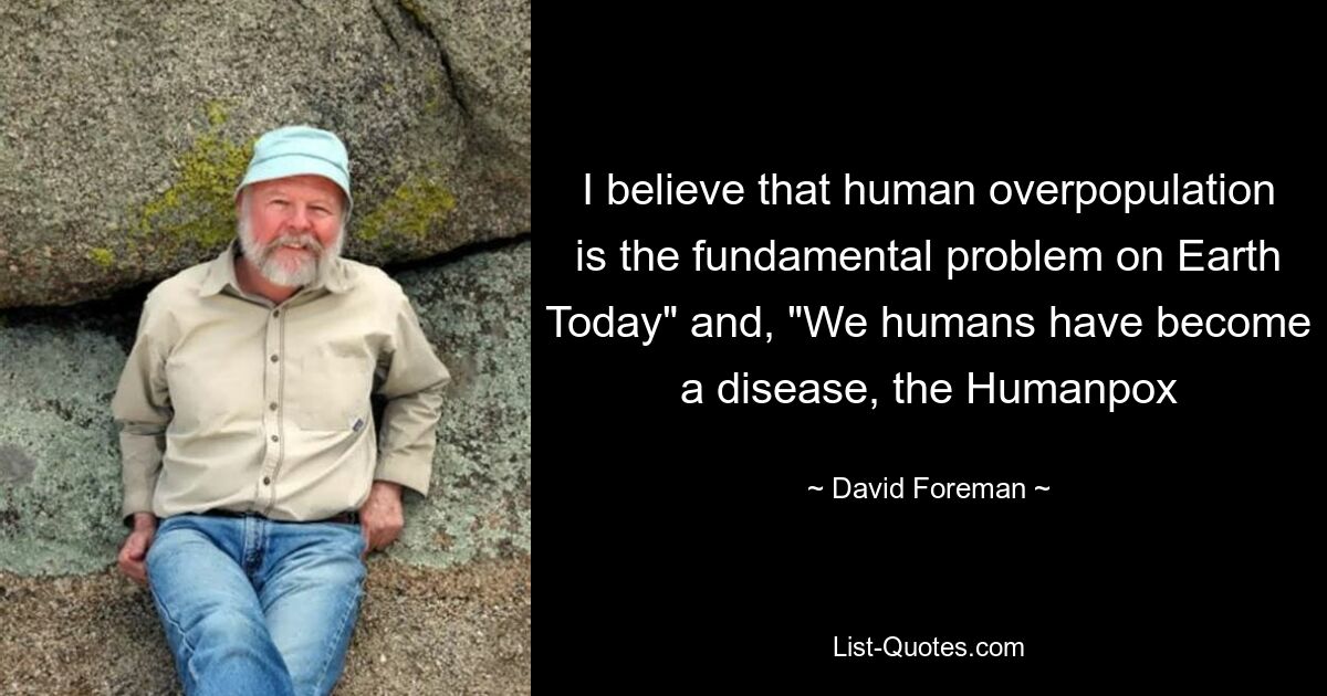 I believe that human overpopulation is the fundamental problem on Earth Today" and, "We humans have become a disease, the Humanpox — © David Foreman