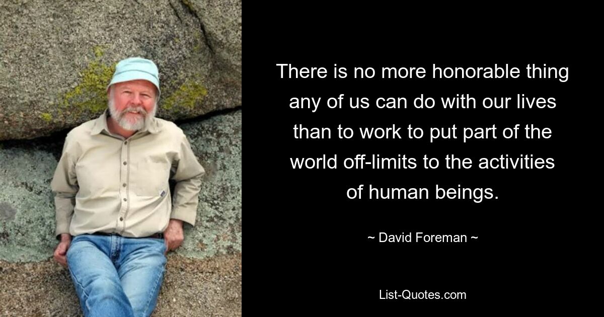 There is no more honorable thing any of us can do with our lives than to work to put part of the world off-limits to the activities of human beings. — © David Foreman