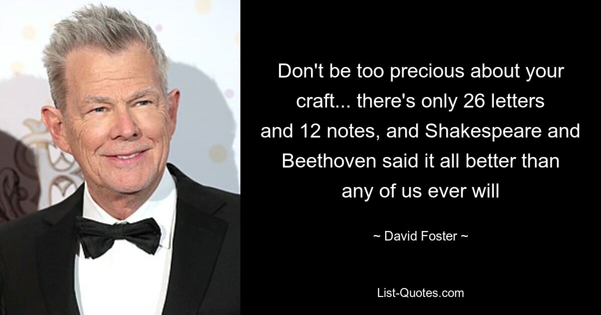 Don't be too precious about your craft... there's only 26 letters and 12 notes, and Shakespeare and Beethoven said it all better than any of us ever will — © David Foster