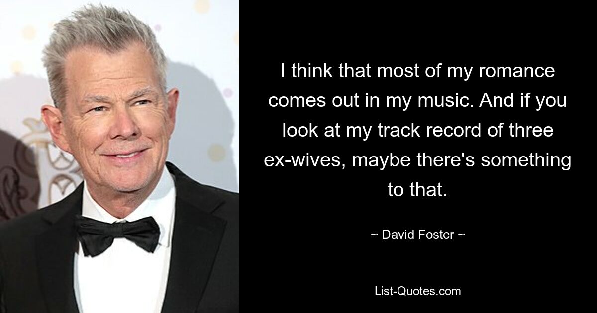 I think that most of my romance comes out in my music. And if you look at my track record of three ex-wives, maybe there's something to that. — © David Foster