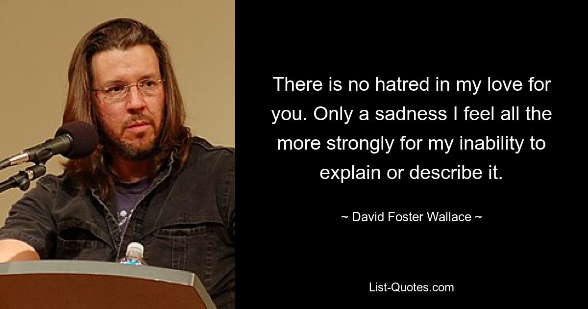 There is no hatred in my love for you. Only a sadness I feel all the more strongly for my inability to explain or describe it. — © David Foster Wallace