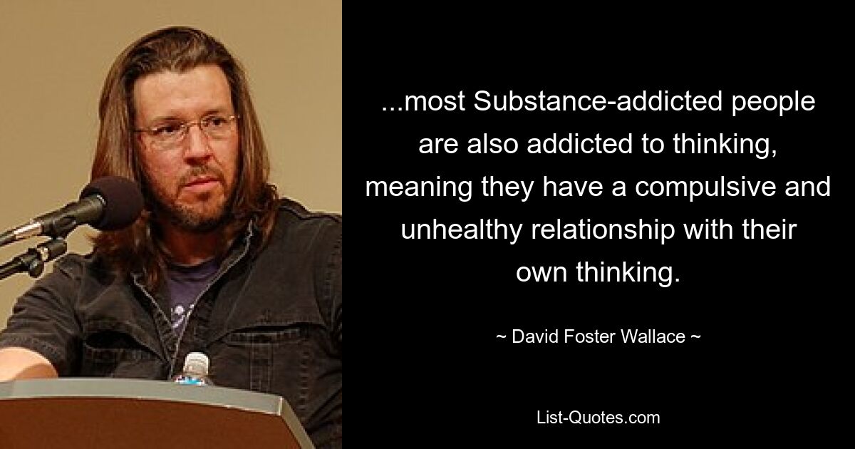 ...most Substance-addicted people are also addicted to thinking, meaning they have a compulsive and unhealthy relationship with their own thinking. — © David Foster Wallace