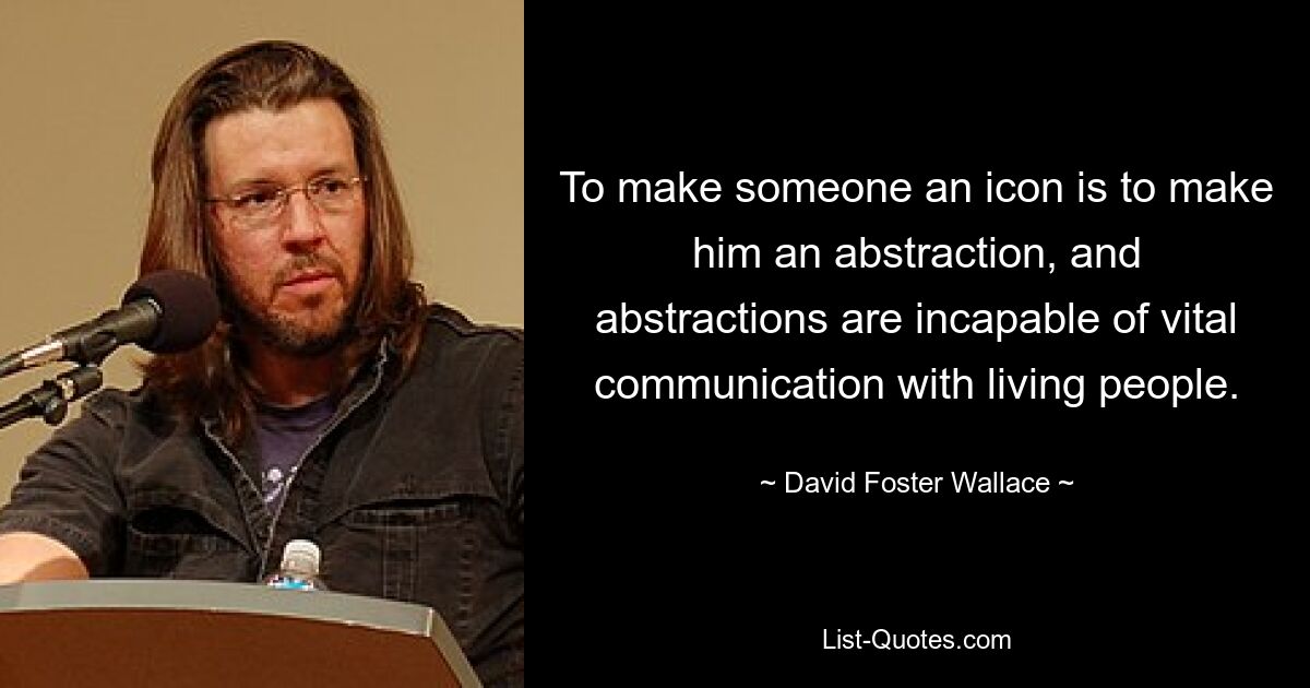 To make someone an icon is to make him an abstraction, and abstractions are incapable of vital communication with living people. — © David Foster Wallace