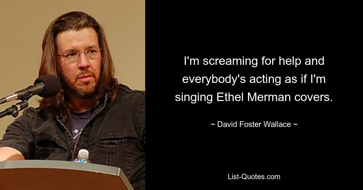 I'm screaming for help and everybody's acting as if I'm singing Ethel Merman covers. — © David Foster Wallace