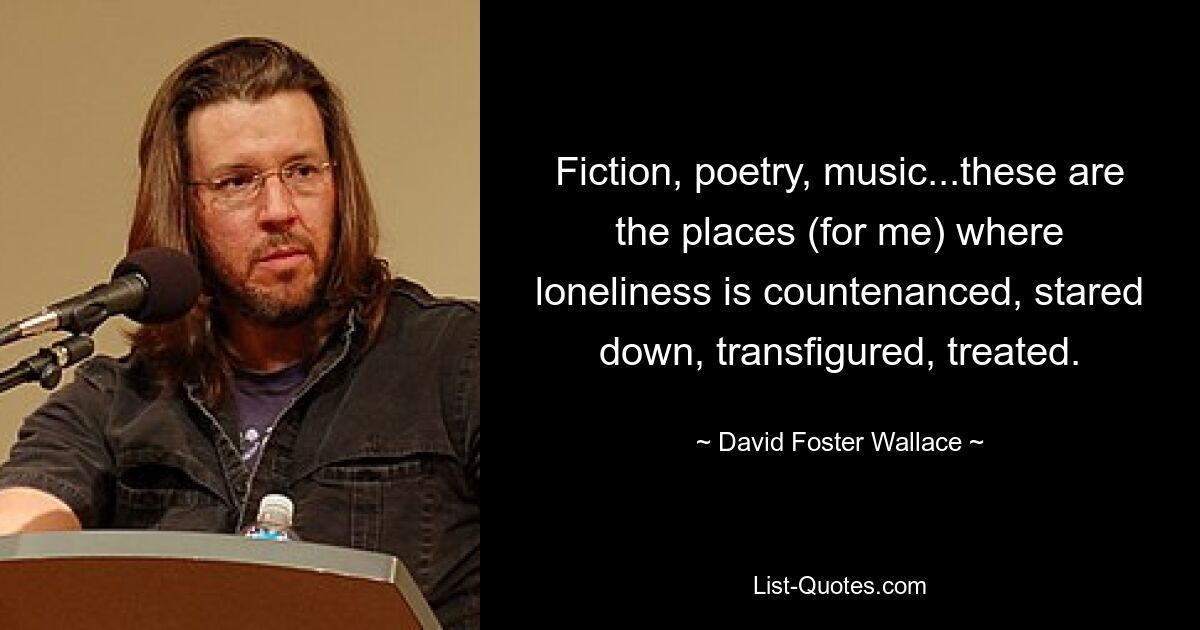 Fiction, poetry, music...these are the places (for me) where loneliness is countenanced, stared down, transfigured, treated. — © David Foster Wallace