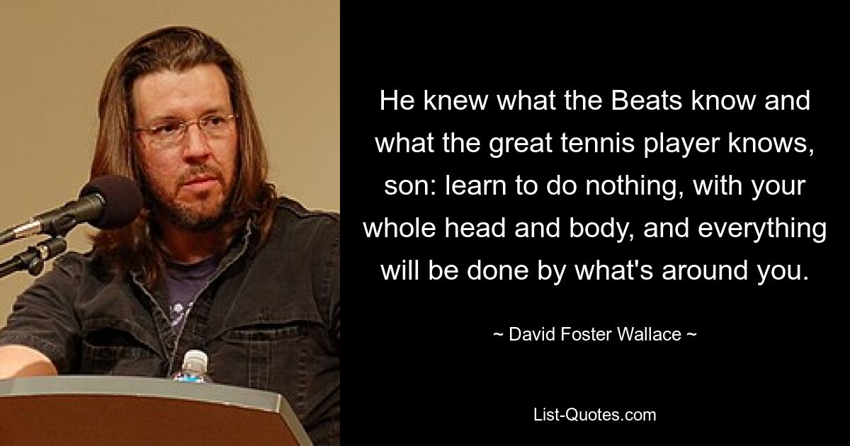 He knew what the Beats know and what the great tennis player knows, son: learn to do nothing, with your whole head and body, and everything will be done by what's around you. — © David Foster Wallace