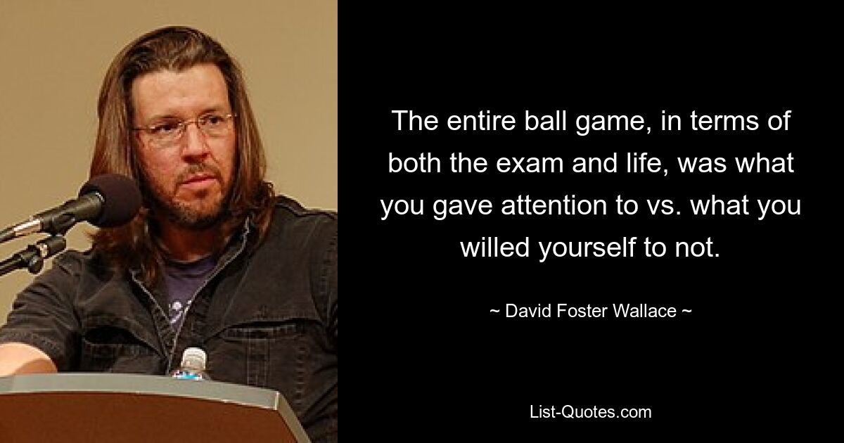 The entire ball game, in terms of both the exam and life, was what you gave attention to vs. what you willed yourself to not. — © David Foster Wallace