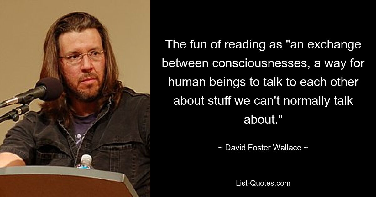 The fun of reading as "an exchange between consciousnesses, a way for human beings to talk to each other about stuff we can't normally talk about." — © David Foster Wallace