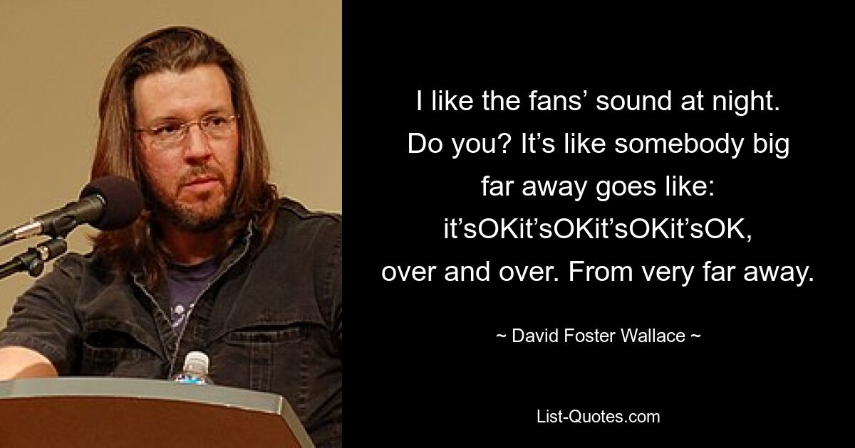 I like the fans’ sound at night. Do you? It’s like somebody big far away goes like: it’sOKit’sOKit’sOKit’sOK, over and over. From very far away. — © David Foster Wallace