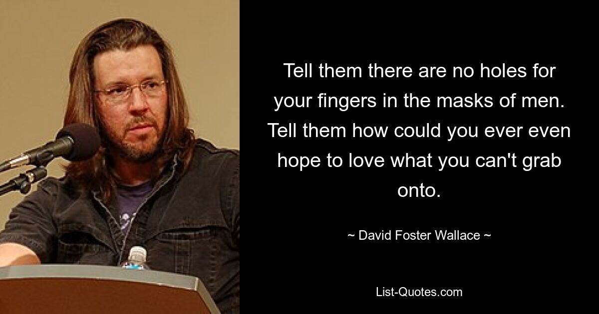 Tell them there are no holes for your fingers in the masks of men. Tell them how could you ever even hope to love what you can't grab onto. — © David Foster Wallace