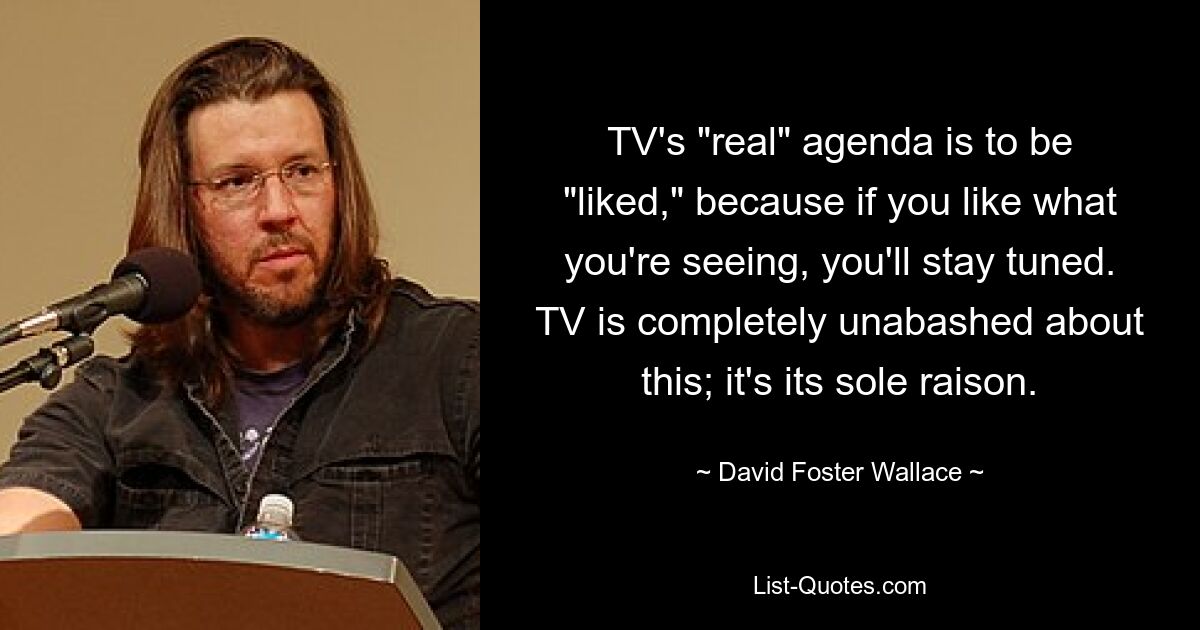 TV's "real" agenda is to be "liked," because if you like what you're seeing, you'll stay tuned. TV is completely unabashed about this; it's its sole raison. — © David Foster Wallace