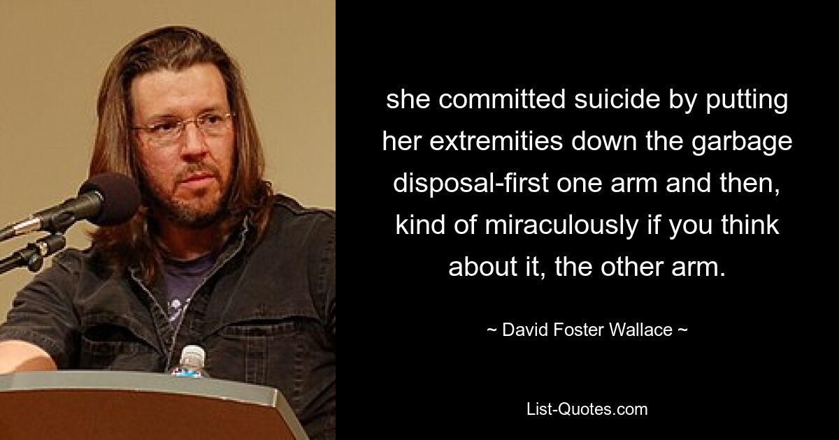 she committed suicide by putting her extremities down the garbage disposal-first one arm and then, kind of miraculously if you think about it, the other arm. — © David Foster Wallace