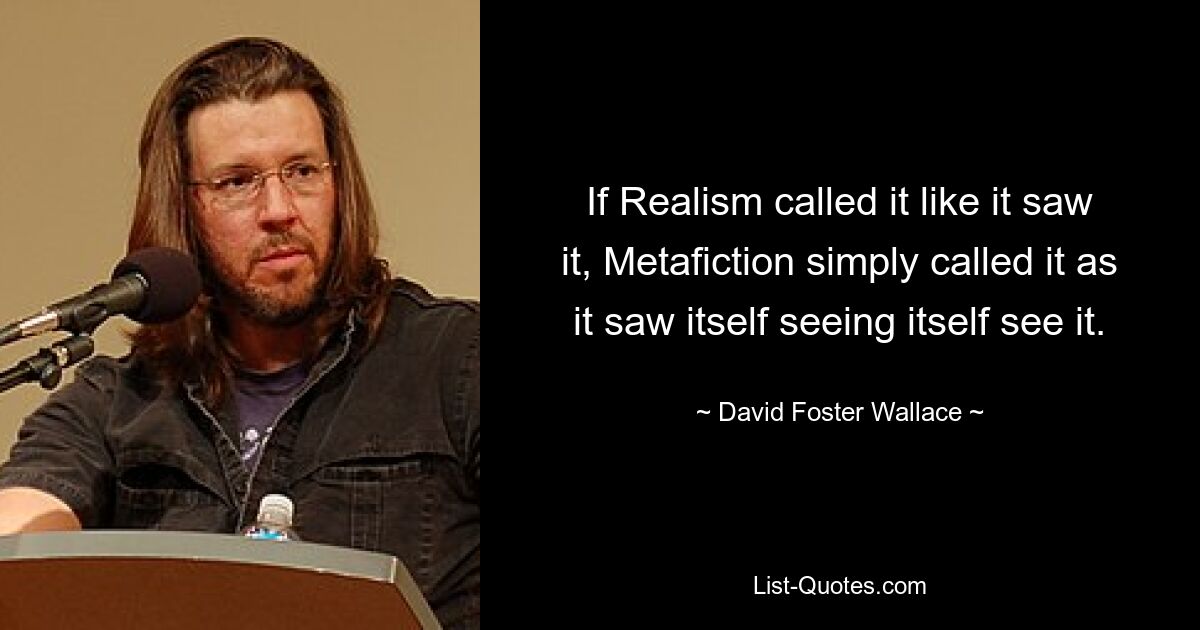 If Realism called it like it saw it, Metafiction simply called it as it saw itself seeing itself see it. — © David Foster Wallace