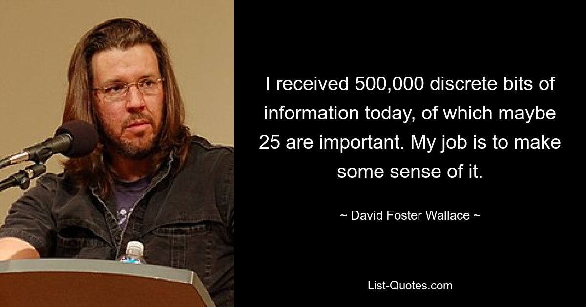 I received 500,000 discrete bits of information today, of which maybe 25 are important. My job is to make some sense of it. — © David Foster Wallace