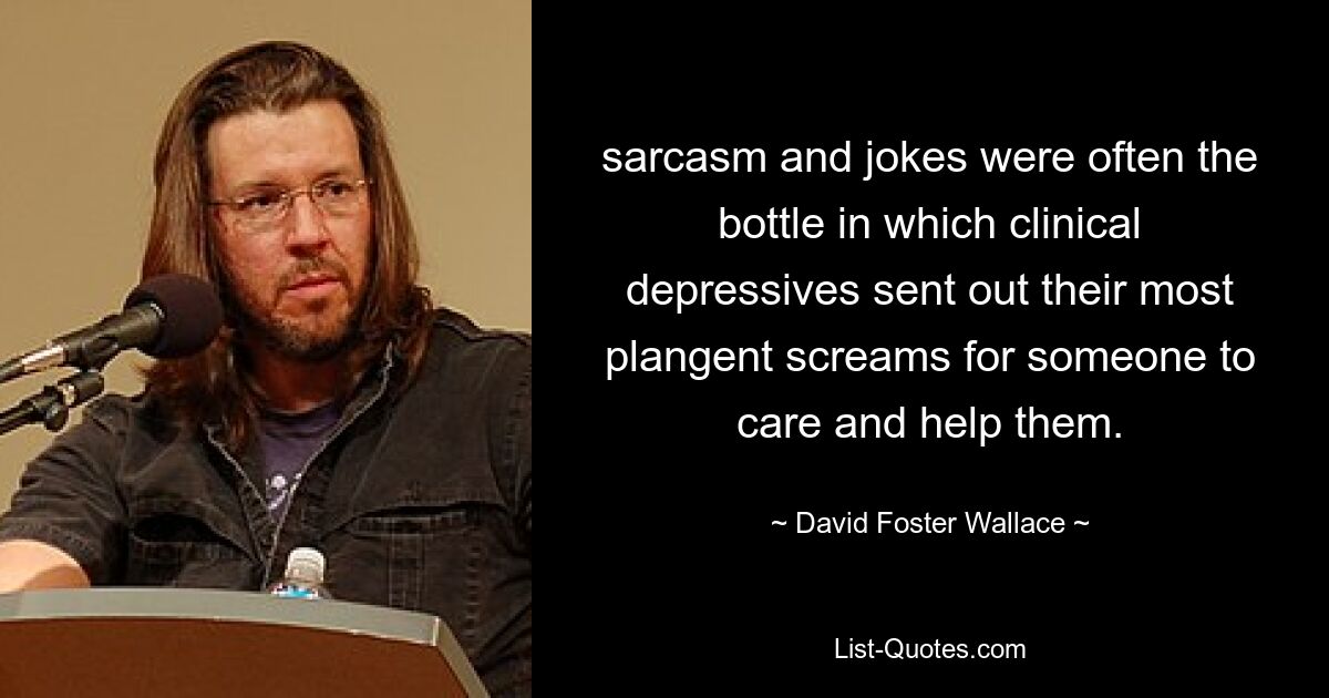 sarcasm and jokes were often the bottle in which clinical depressives sent out their most plangent screams for someone to care and help them. — © David Foster Wallace