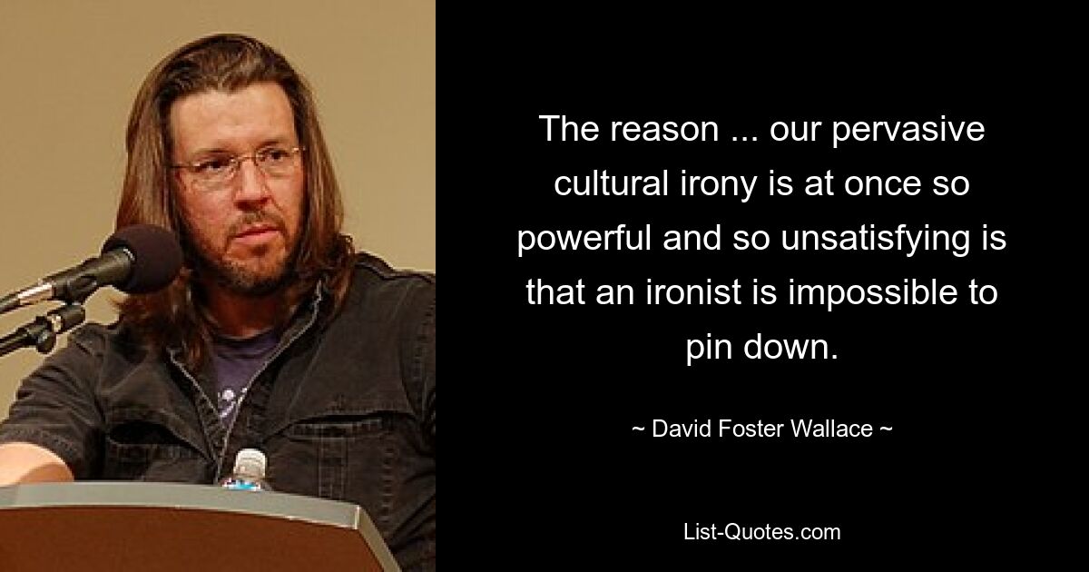 The reason ... our pervasive cultural irony is at once so powerful and so unsatisfying is that an ironist is impossible to pin down. — © David Foster Wallace