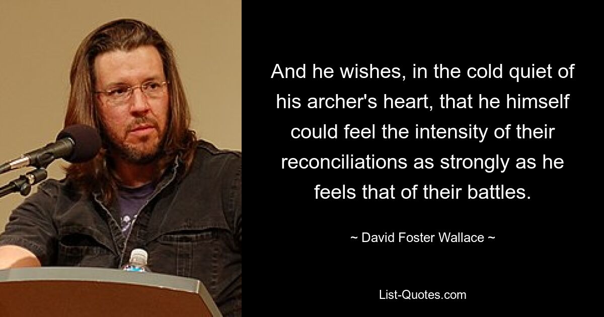 And he wishes, in the cold quiet of his archer's heart, that he himself could feel the intensity of their reconciliations as strongly as he feels that of their battles. — © David Foster Wallace