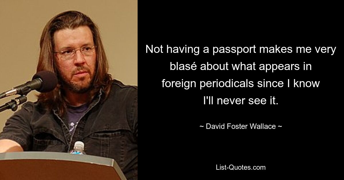 Not having a passport makes me very blasé about what appears in foreign periodicals since I know I'll never see it. — © David Foster Wallace