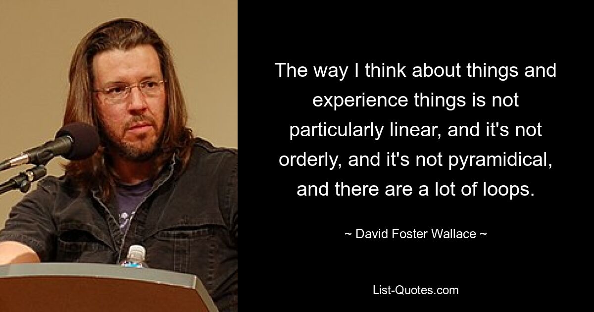 The way I think about things and experience things is not particularly linear, and it's not orderly, and it's not pyramidical, and there are a lot of loops. — © David Foster Wallace