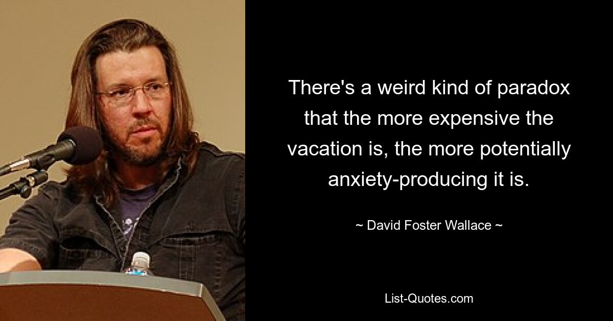 There's a weird kind of paradox that the more expensive the vacation is, the more potentially anxiety-producing it is. — © David Foster Wallace