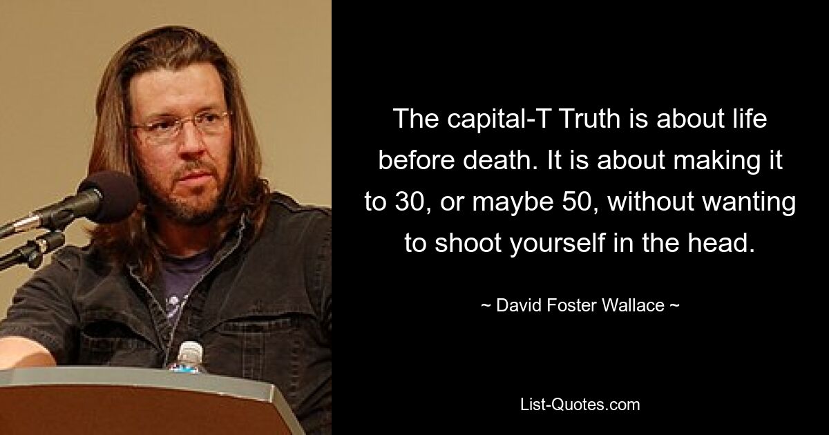 The capital-T Truth is about life before death. It is about making it to 30, or maybe 50, without wanting to shoot yourself in the head. — © David Foster Wallace