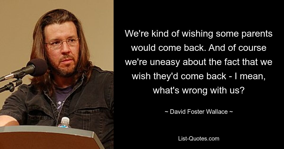 We're kind of wishing some parents would come back. And of course we're uneasy about the fact that we wish they'd come back - I mean, what's wrong with us? — © David Foster Wallace