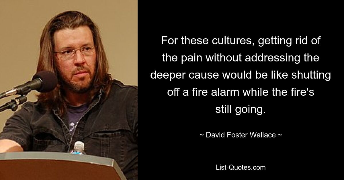 Den Schmerz loszuwerden, ohne die tiefere Ursache anzugehen, wäre für diese Kulturen so, als würde man einen Feueralarm ausschalten, während das Feuer noch brennt. — © David Foster Wallace