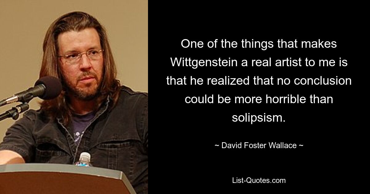 One of the things that makes Wittgenstein a real artist to me is that he realized that no conclusion could be more horrible than solipsism. — © David Foster Wallace