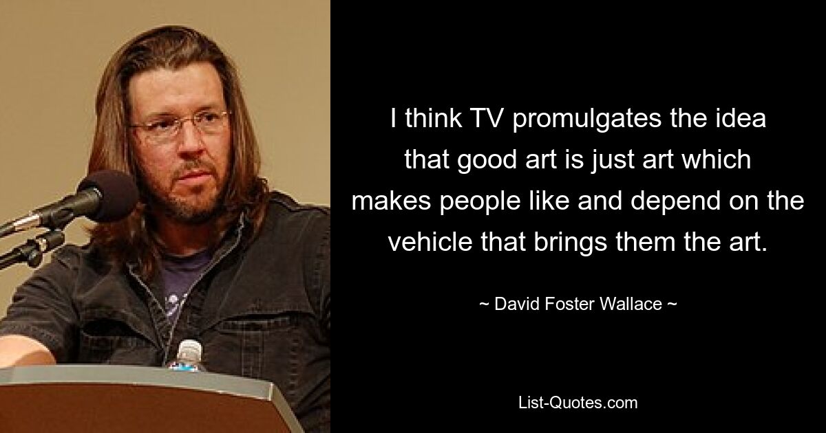 I think TV promulgates the idea that good art is just art which makes people like and depend on the vehicle that brings them the art. — © David Foster Wallace