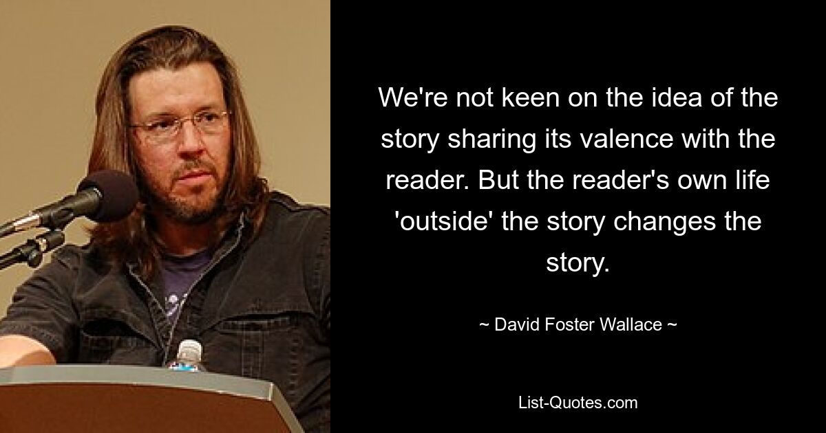 We're not keen on the idea of the story sharing its valence with the reader. But the reader's own life 'outside' the story changes the story. — © David Foster Wallace