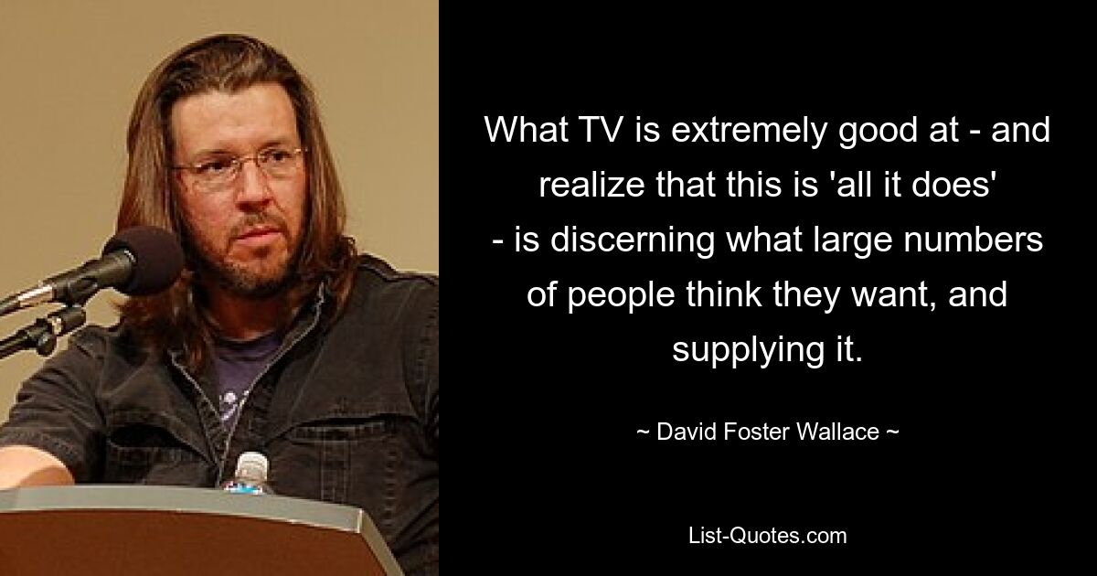 What TV is extremely good at - and realize that this is 'all it does' - is discerning what large numbers of people think they want, and supplying it. — © David Foster Wallace