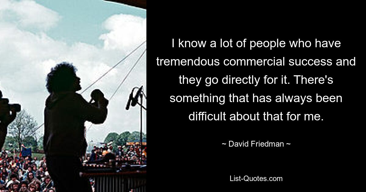 I know a lot of people who have tremendous commercial success and they go directly for it. There's something that has always been difficult about that for me. — © David Friedman