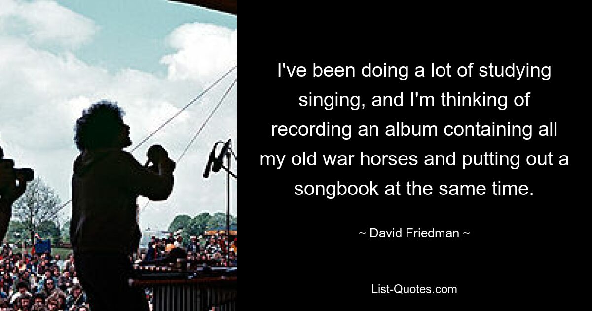 I've been doing a lot of studying singing, and I'm thinking of recording an album containing all my old war horses and putting out a songbook at the same time. — © David Friedman