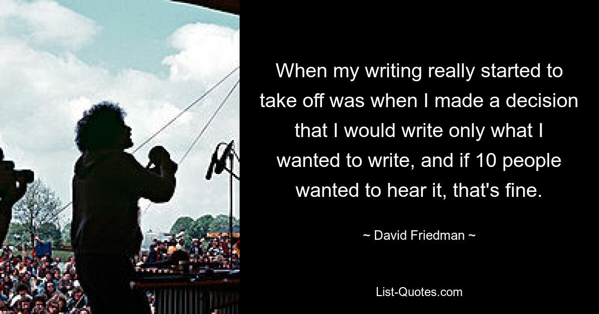 When my writing really started to take off was when I made a decision that I would write only what I wanted to write, and if 10 people wanted to hear it, that's fine. — © David Friedman