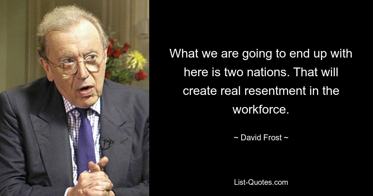 What we are going to end up with here is two nations. That will create real resentment in the workforce. — © David Frost