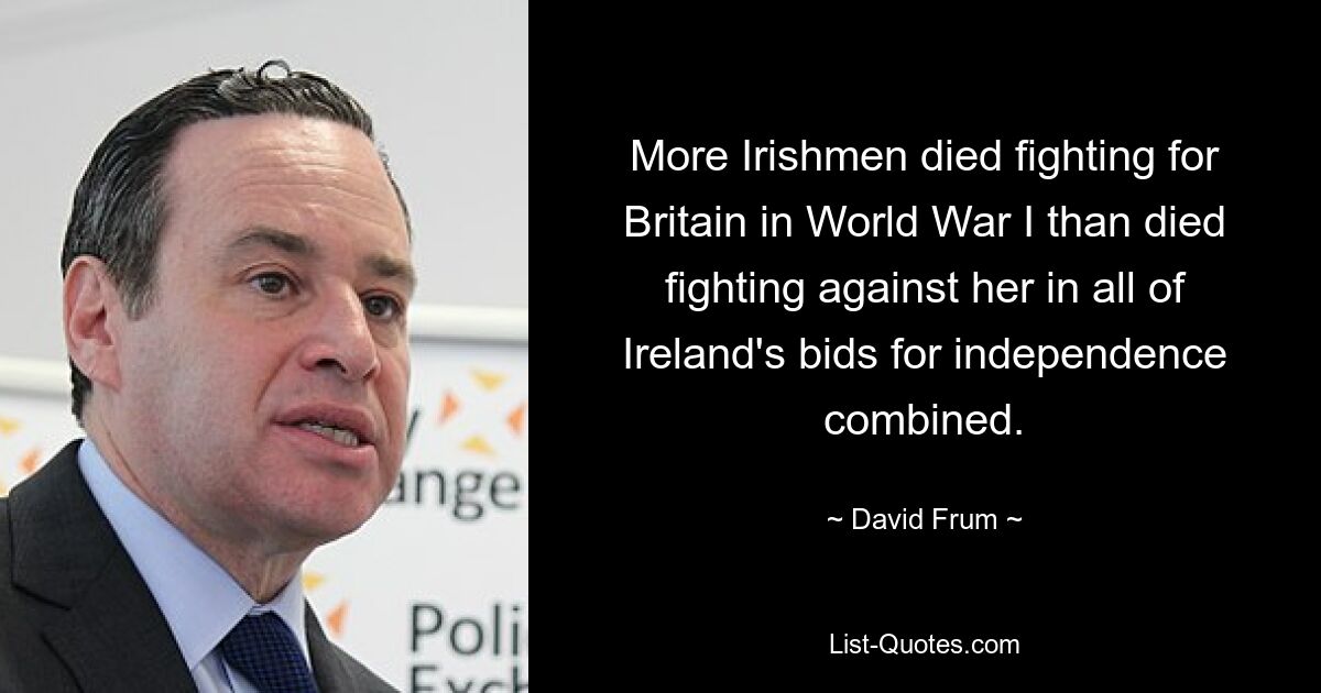 More Irishmen died fighting for Britain in World War I than died fighting against her in all of Ireland's bids for independence combined. — © David Frum