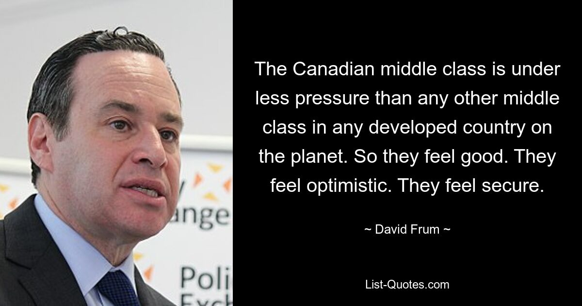 The Canadian middle class is under less pressure than any other middle class in any developed country on the planet. So they feel good. They feel optimistic. They feel secure. — © David Frum