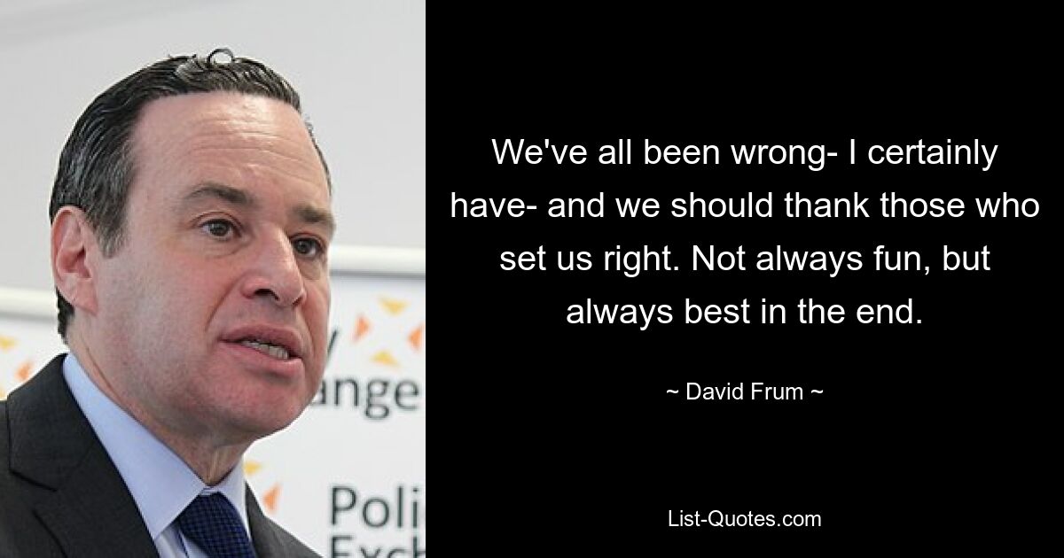 We've all been wrong- I certainly have- and we should thank those who set us right. Not always fun, but always best in the end. — © David Frum