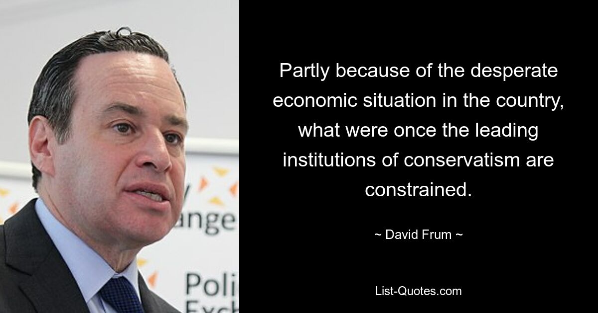 Partly because of the desperate economic situation in the country, what were once the leading institutions of conservatism are constrained. — © David Frum