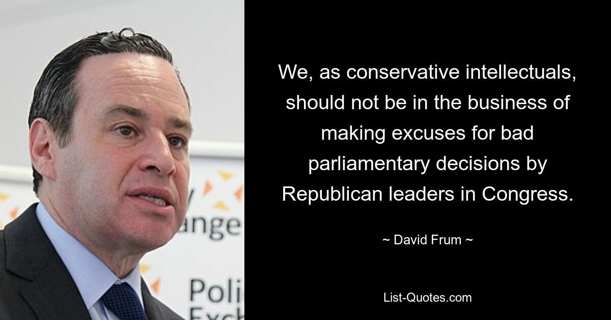 We, as conservative intellectuals, should not be in the business of making excuses for bad parliamentary decisions by Republican leaders in Congress. — © David Frum