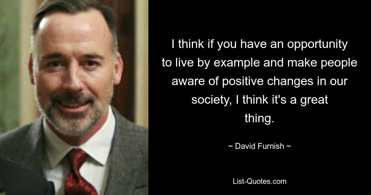 I think if you have an opportunity to live by example and make people aware of positive changes in our society, I think it's a great thing. — © David Furnish