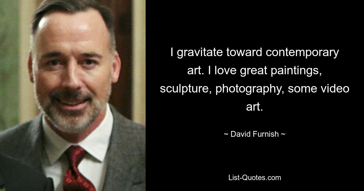 I gravitate toward contemporary art. I love great paintings, sculpture, photography, some video art. — © David Furnish